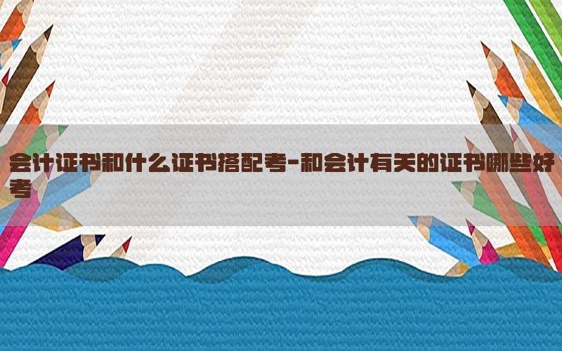 会计证书和什么证书搭配考-和会计有关的证书哪些好考