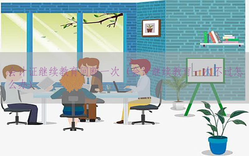 会计证继续教育间断一次（会计继续教育一次不过怎么办）