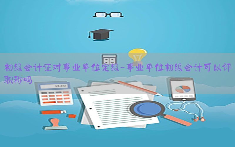 初级会计证对事业单位定级-事业单位初级会计可以评职称吗