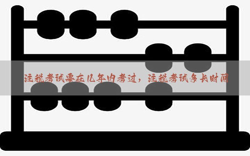 注税考试要在几年内考过，注税考试多长时间