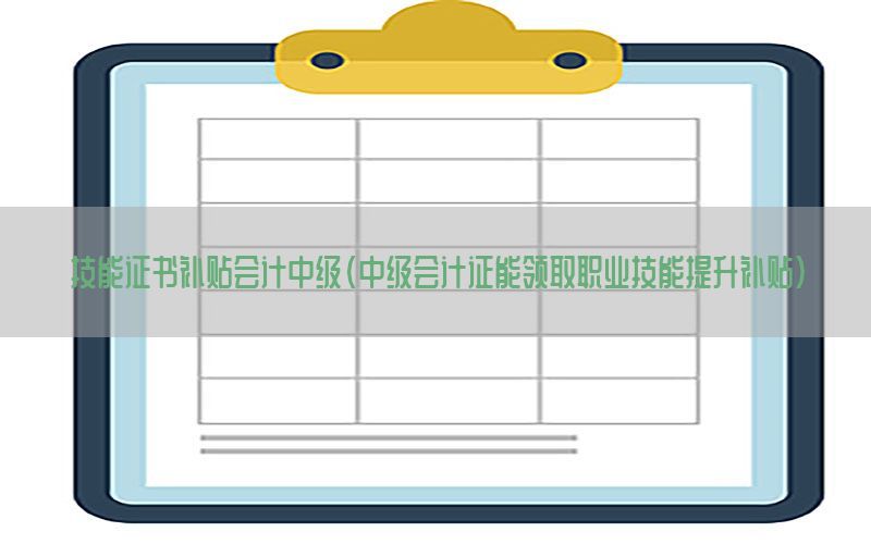 技能证书补贴会计中级（中级会计证能领取职业技能提升补贴）