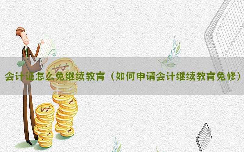 会计证怎么免继续教育（如何申请会计继续教育免修）