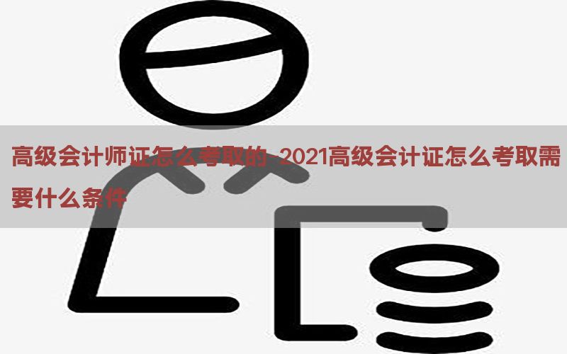 高级会计师证怎么考取的-2021高级会计证怎么考取需要什么条件