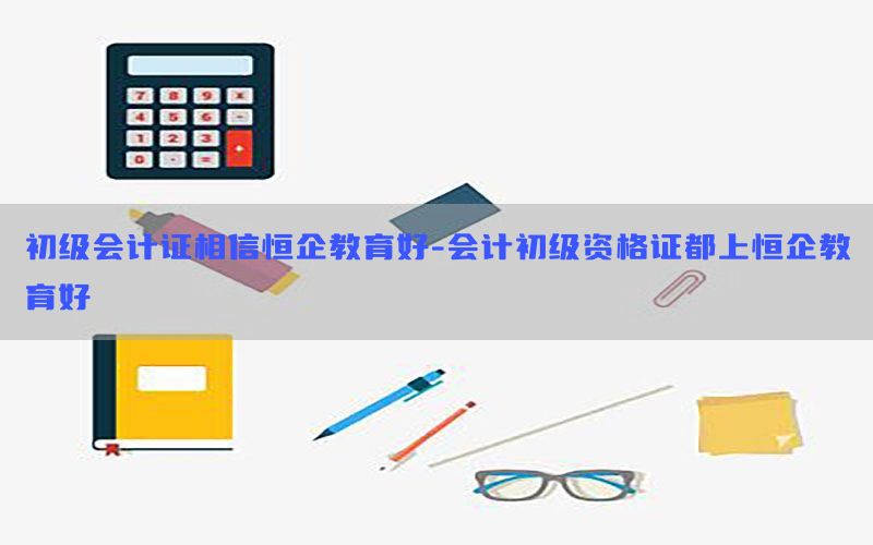 初级会计证相信恒企教育好-会计初级资格证都上恒企教育好