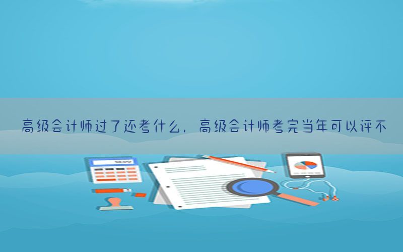 高级会计师过了还考什么，高级会计师考完当年可以评不