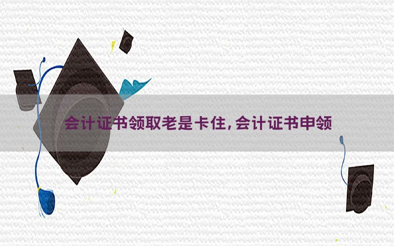 会计证书领取老是卡住，会计证书申领
