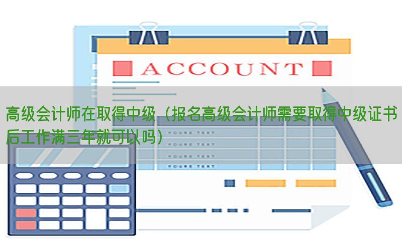 高级会计师在取得中级（报名高级会计师需要取得中级证书后工作满三年就可以吗）