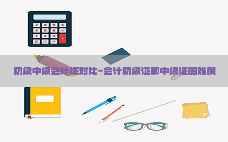 初级中级会计证对比-会计初级证和中级证的难度