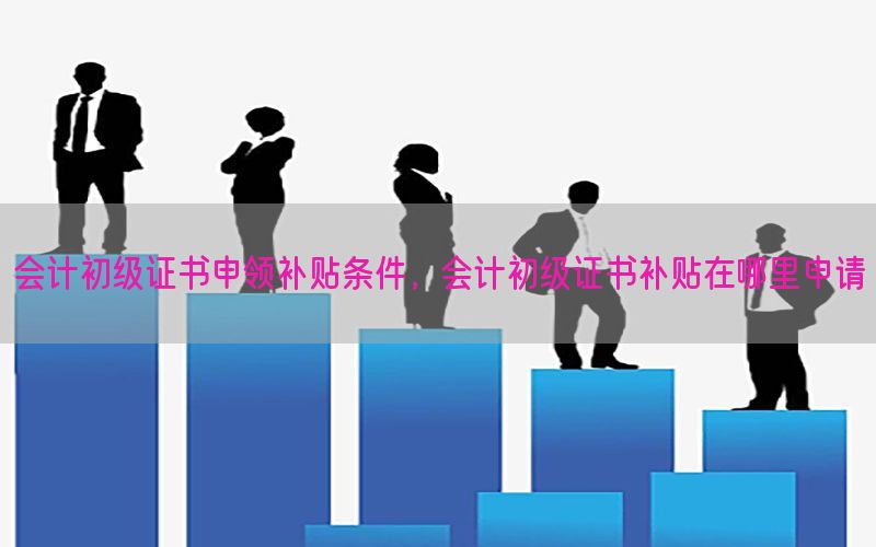 会计初级证书申领补贴条件，会计初级证书补贴在哪里申请