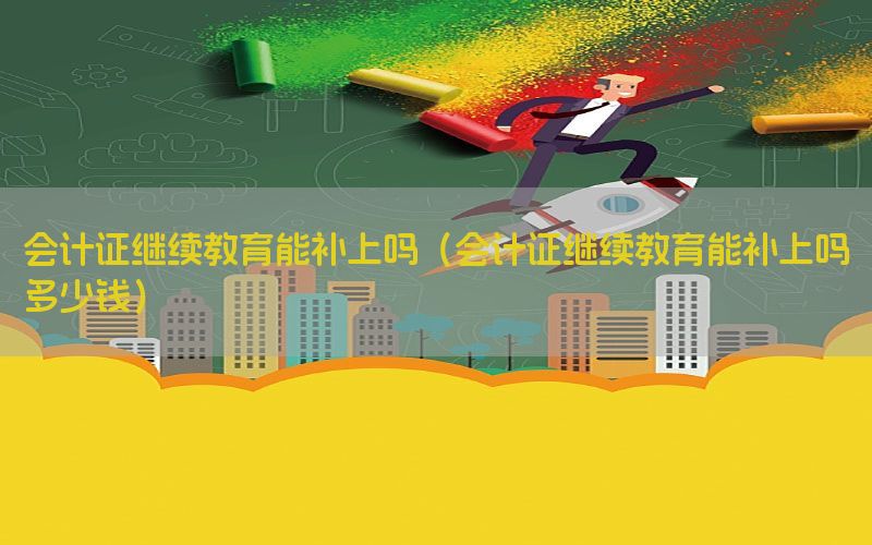 会计证继续教育能补上吗（会计证继续教育能补上吗多少钱）