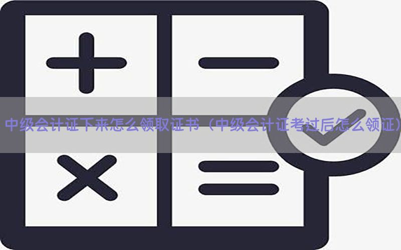 中级会计证下来怎么领取证书（中级会计证考过后怎么领证）