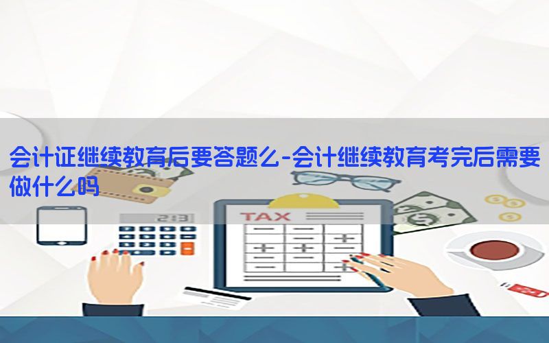 会计证继续教育后要答题么-会计继续教育考完后需要做什么吗
