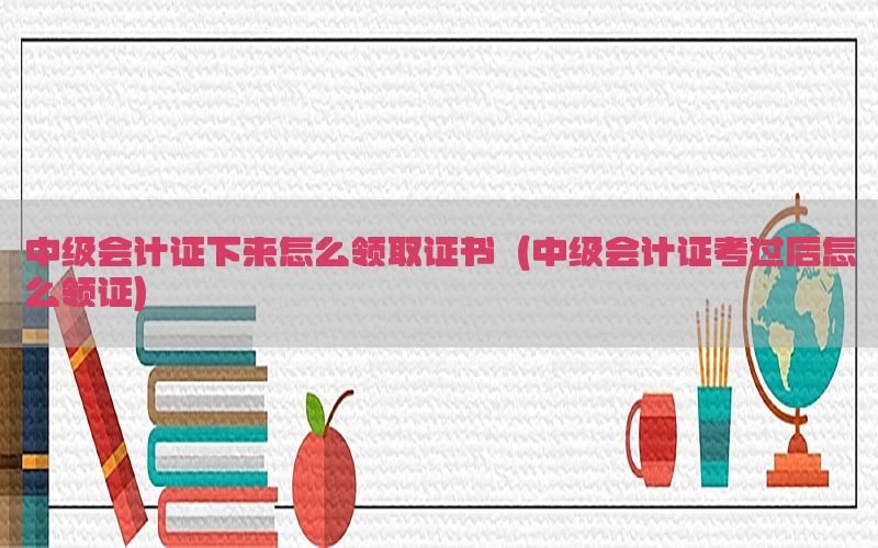 中级会计证下来怎么领取证书（中级会计证考过后怎么领证）
