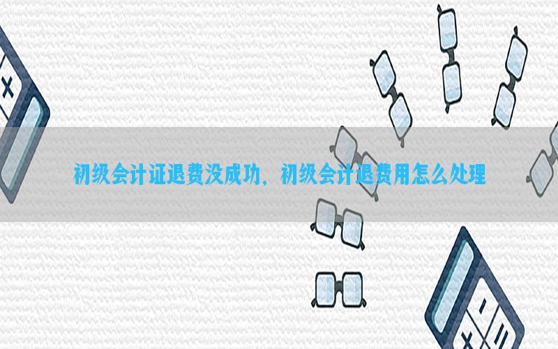 初级会计证退费没成功，初级会计退费用怎么处理