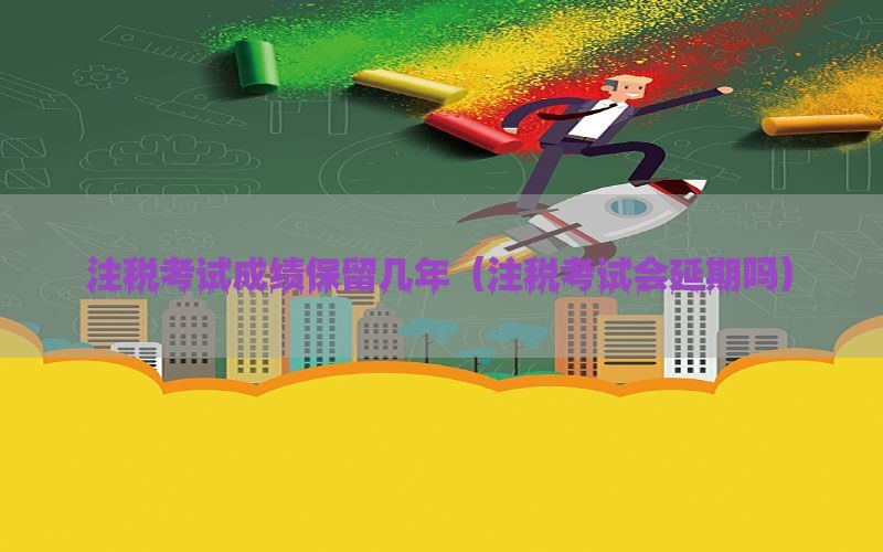 注税考试成绩保留几年（注税考试会延期吗）