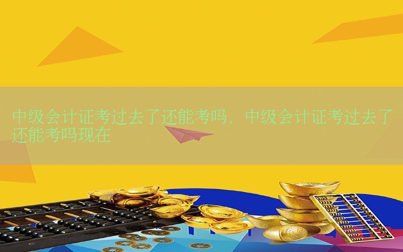 中级会计证考过去了还能考吗，中级会计证考过去了还能考吗现在