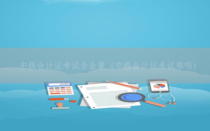 中级会计证考试含金量（中级会计证考试难吗）