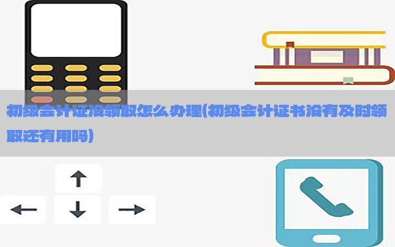 初级会计证没领取怎么办理（初级会计证书没有及时领取还有用吗）