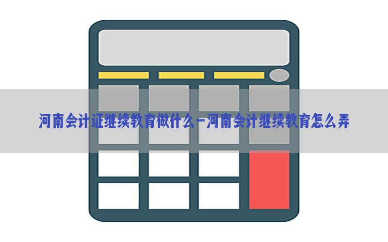 河南会计证继续教育做什么-河南会计继续教育怎么弄