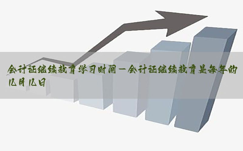 会计证继续教育学习时间-会计证继续教育是每年的几月几日