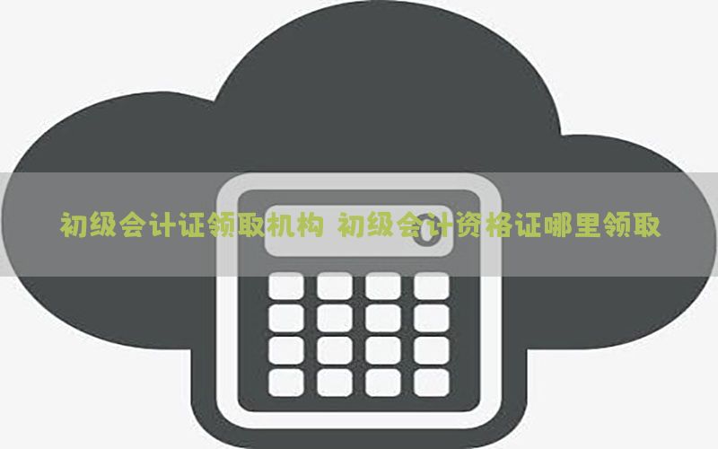 初级会计证领取机构（初级会计资格证哪里领取）