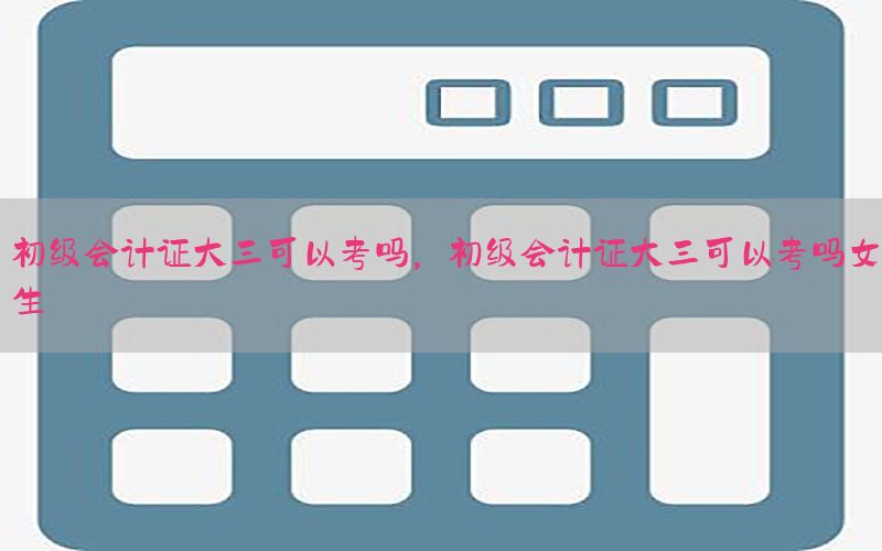 初级会计证大三可以考吗，初级会计证大三可以考吗女生
