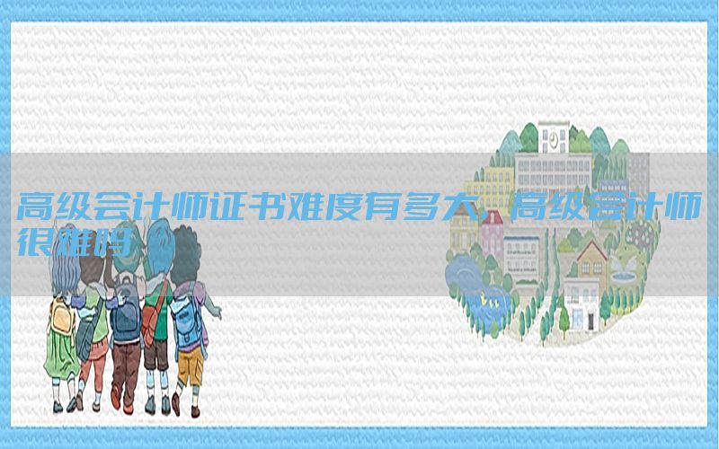 高级会计师证书难度有多大，高级会计师很难吗