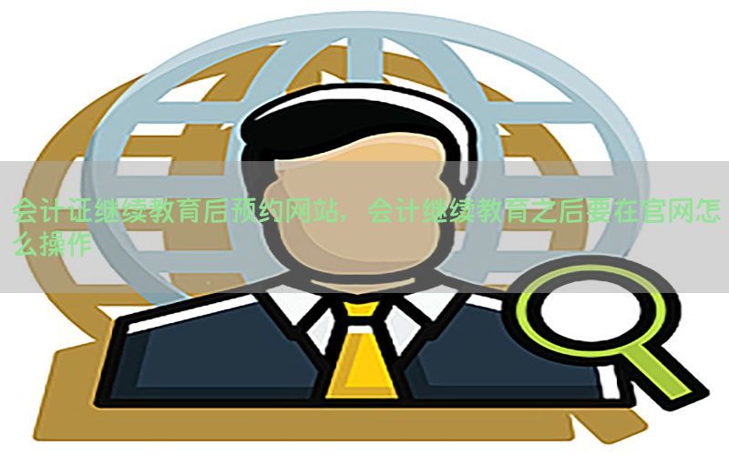会计证继续教育后预约网站，会计继续教育之后要在官网怎么操作