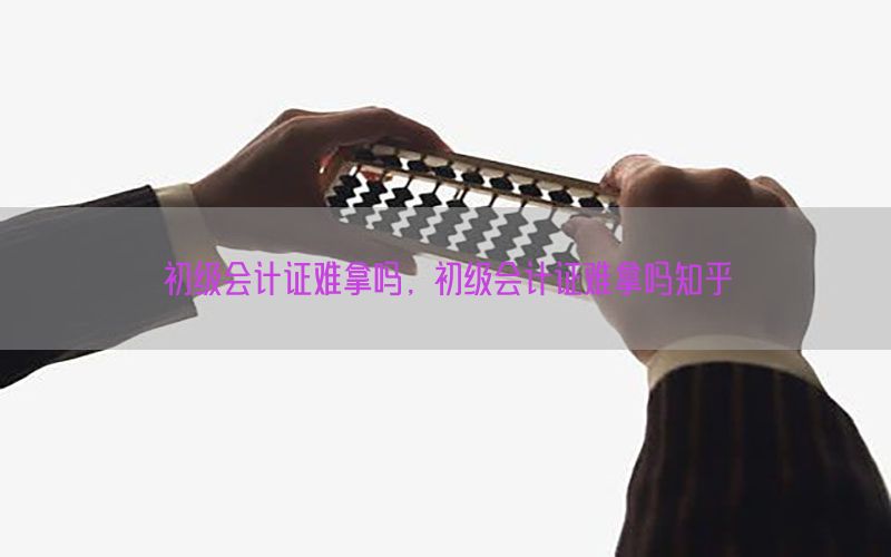 初级会计证难拿吗，初级会计证难拿吗知乎