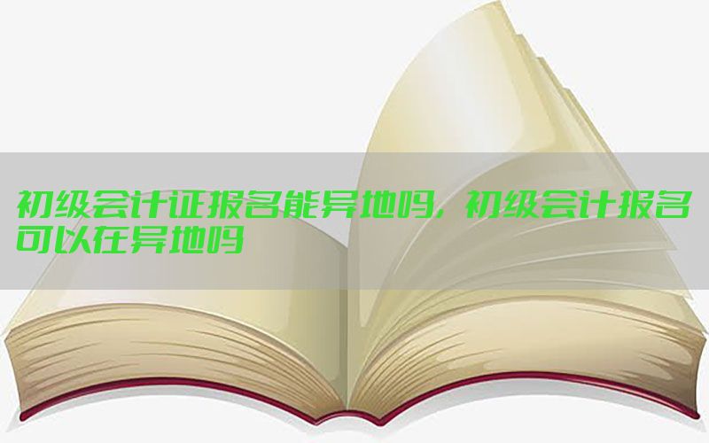 初级会计证报名能异地吗，初级会计报名可以在异地吗