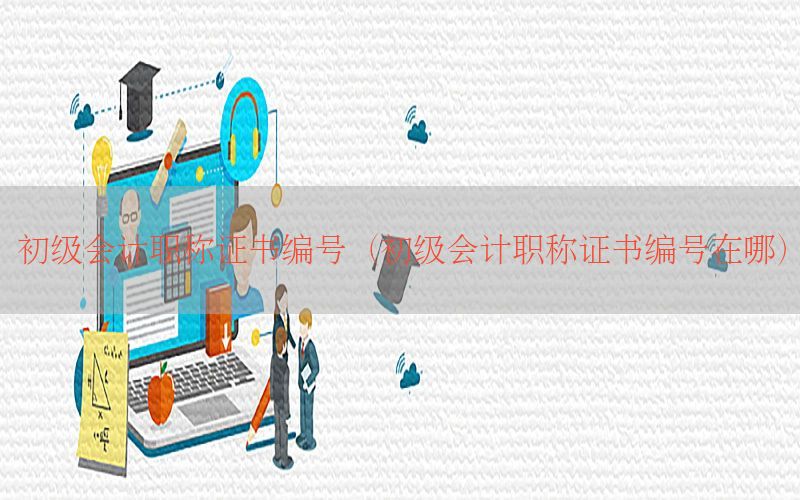初级会计职称证书编号（初级会计职称证书编号在哪）