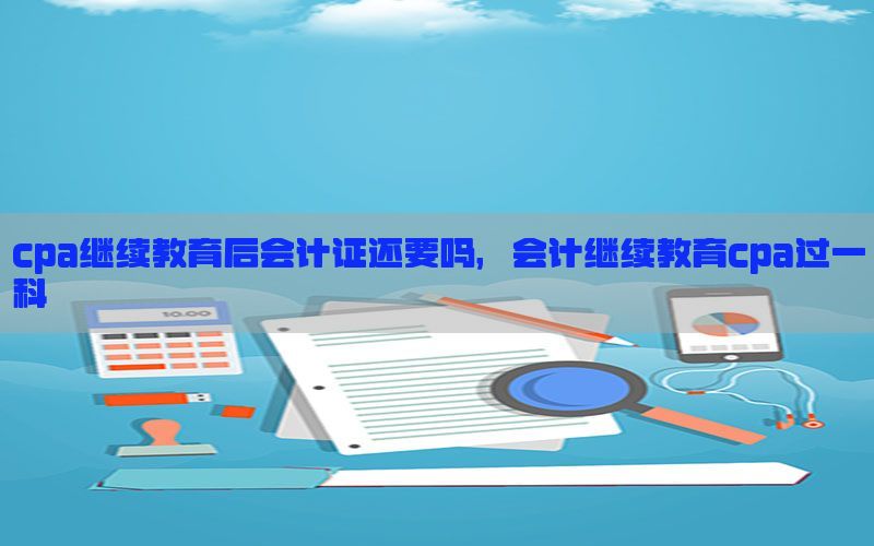 cpa继续教育后会计证还要吗，会计继续教育cpa过一科