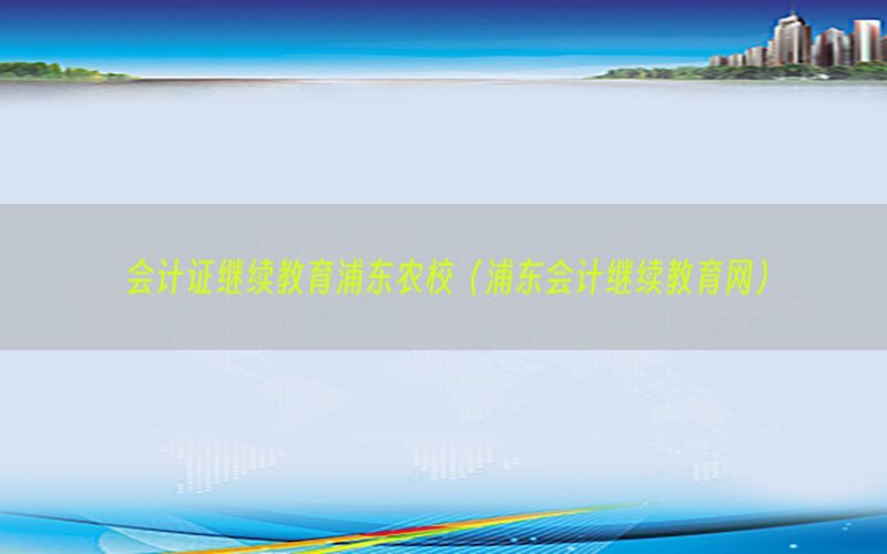 会计证继续教育浦东农校（浦东会计继续教育网）
