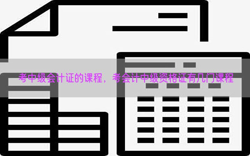 考中级会计证的课程，考会计中级资格证有几门课程