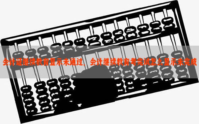 会计证继续教育显示未通过，会计继续教育考完试怎么显示未完成