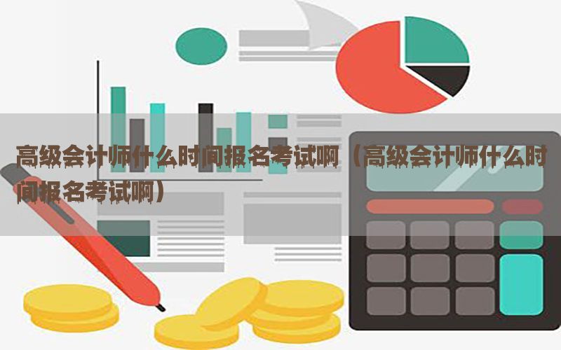 高级会计师什么时间报名考试啊（高级会计师什么时间报名考试啊）