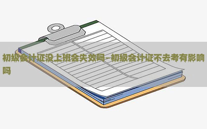 初级会计证没上班会失效吗-初级会计证不去考有影响吗
