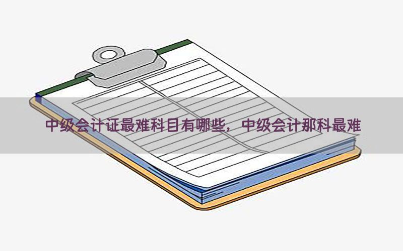 中级会计证最难科目有哪些，中级会计那科最难
