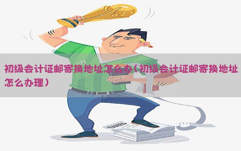 初级会计证邮寄换地址怎么办（初级会计证邮寄换地址怎么办理）