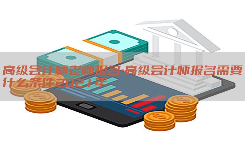 高级会计师老师报名-高级会计师报名需要什么条件2021年