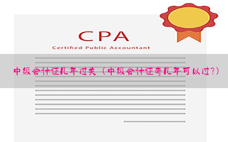 中级会计证几年过关（中级会计证考几年可以过?）