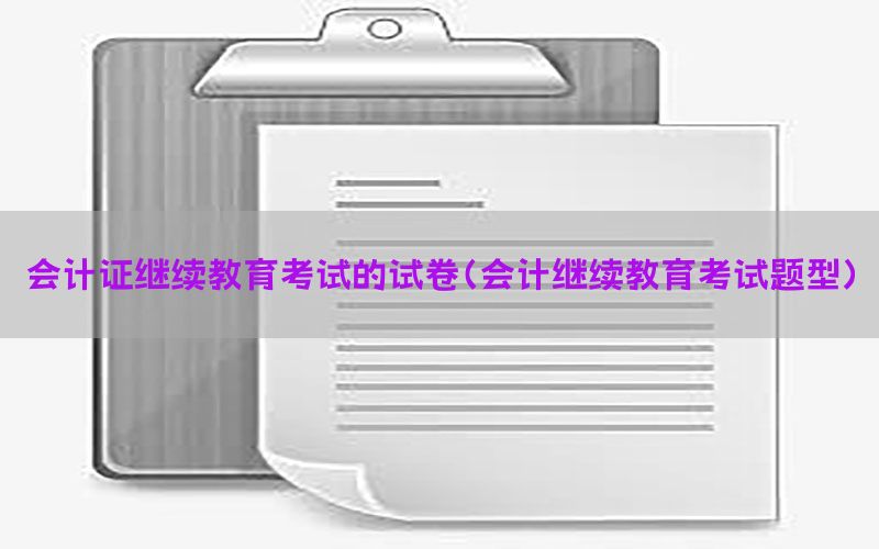会计证继续教育考试的试卷（会计继续教育考试题型）