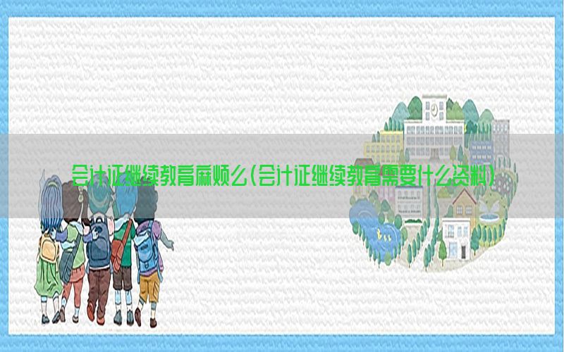 会计证继续教育麻烦么（会计证继续教育需要什么资料）