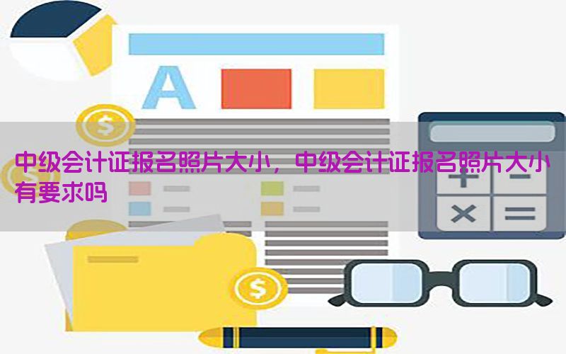 中级会计证报名照片大小，中级会计证报名照片大小有要求吗