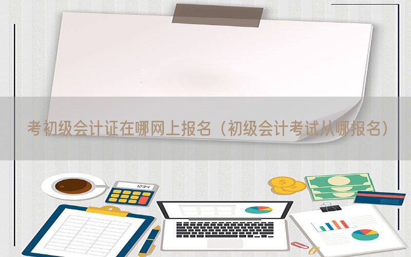 考初级会计证在哪网上报名（初级会计考试从哪报名）