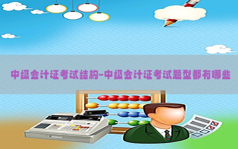 中级会计证考试结构-中级会计证考试题型都有哪些