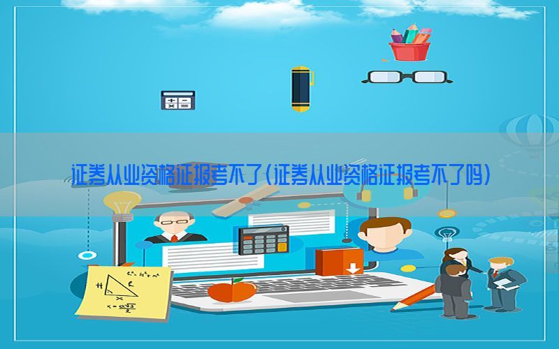 证券从业资格证报考不了（证券从业资格证报考不了吗）