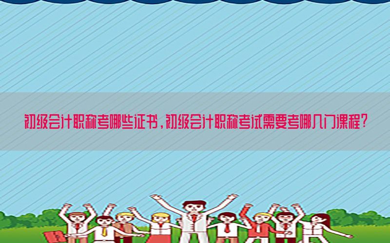 初级会计职称考哪些证书，初级会计职称考试需要考哪几门课程?