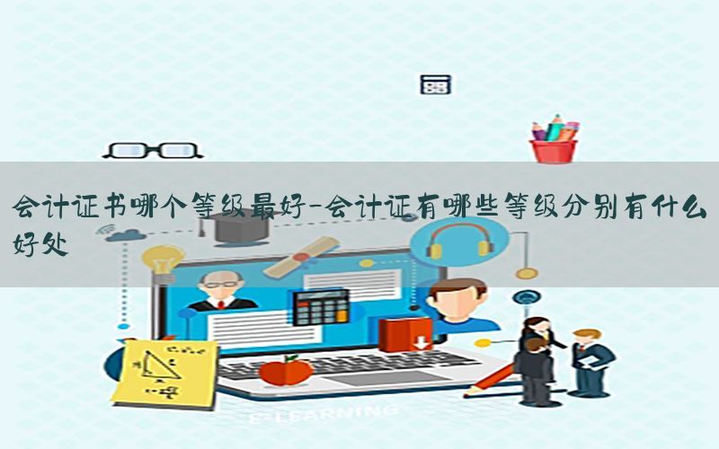 会计证书哪个等级最好-会计证有哪些等级分别有什么好处