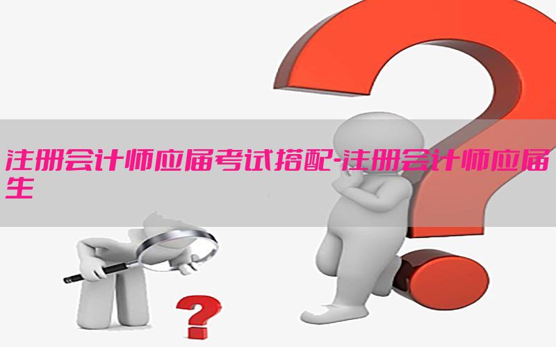 注册会计师应届考试搭配-注册会计师应届生